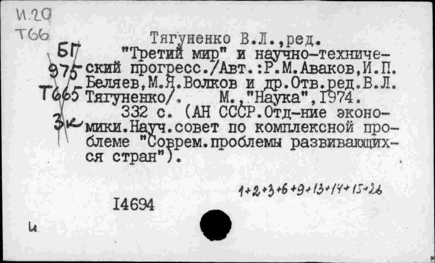 ﻿\л.го
тсь
п
ский прогре Беляев, М.Я. Тягуненко/.
Тягуненко В.Л.,ред.
_^етии мир” и научно -техниче-7£-ский прогресс./Авт. :Р.М. Аваков,И.П.
*' .Волков и др.Отв^ред.В.Л. . пспли/.	М., "Наука", 1974.
332 с. (АН СССР.Отд-ние экономики. Науч, совет по комплексной проблеме "Соврем.проблемы развивающихся стран").
Ц
14694
